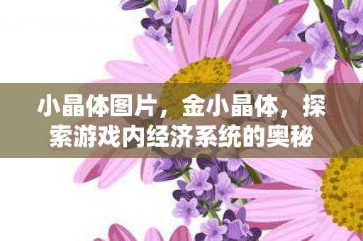小晶体图片,金小晶体,探索游戏内经济系统的奥秘 小晶体图片,金小晶体,探索游戏内经济系统的奥秘