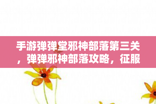 手游弹弹堂邪神部落第三关,弹弹邪神部落攻略,征服神秘部落的终极指南 手游弹弹堂邪神部落第三关,弹弹邪神部落攻略,征服神秘部落的终极指南