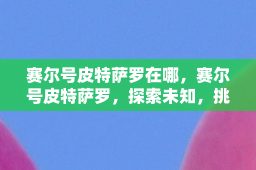 赛尔号皮特萨罗在哪,赛尔号皮特萨罗,探索未知,挑战极限 赛尔号皮特萨罗在哪,赛尔号皮特萨罗,探索未知,挑战极限