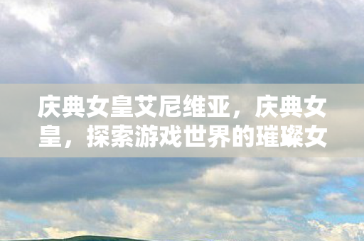 庆典女皇艾尼维亚,庆典女皇,探索游戏世界的璀璨女王 庆典女皇艾尼维亚,庆典女皇,探索游戏世界的璀璨女王