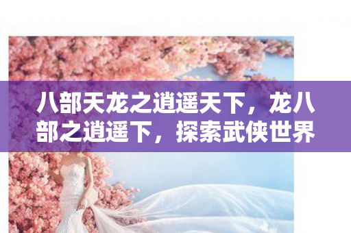 八部天龙之逍遥天下,龙八部之逍遥下,探索武侠世界的另类逍遥 八部天龙之逍遥天下,龙八部之逍遥下,探索武侠世界的另类逍遥