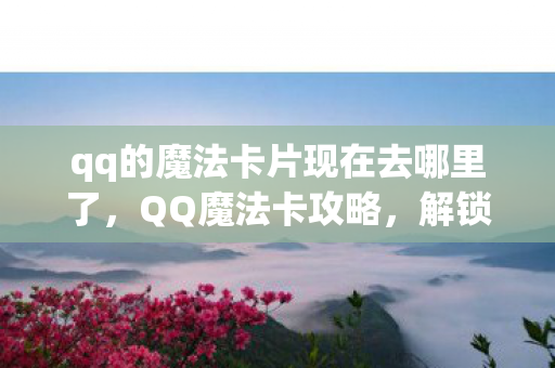 qq的魔法卡片现在去哪里了，QQ魔法卡攻略，解锁无限可能的神秘之旅