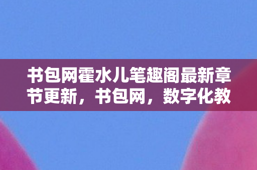 书包网霍水儿笔趣阁最新章节更新,书包网,数字化教育的新篇章 书包网霍水儿笔趣阁最新章节更新,书包网,数字化教育的新篇章