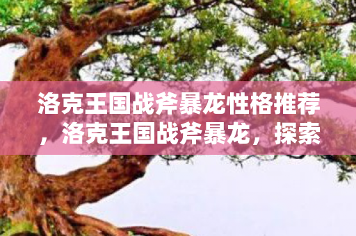 洛克王国战斧暴龙性格推荐,洛克王国战斧暴龙,探索王国中的战斗传奇 洛克王国战斧暴龙性格推荐,洛克王国战斧暴龙,探索王国中的战斗传奇