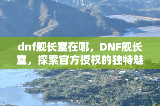 dnf舰长室在哪，DNF舰长室，探索官方授权的独特魅力