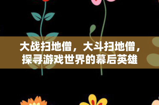 大战扫地僧，大斗扫地僧，探寻游戏世界的幕后英雄