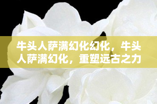 牛头人萨满幻化幻化，牛头人萨满幻化，重塑远古之力的神秘之旅
