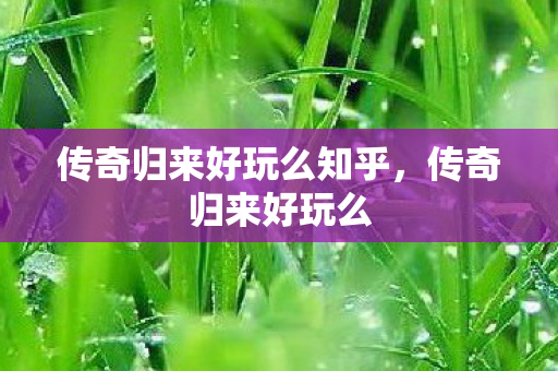 传奇归来好玩么知乎,传奇归来好玩么 传奇归来好玩么知乎,传奇归来好玩么