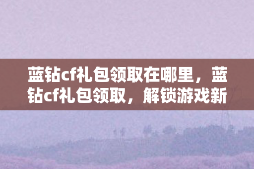 蓝钻cf礼包领取在哪里,蓝钻cf礼包领取,解锁游戏新体验,尽享福利不停歇 蓝钻cf礼包领取在哪里,蓝钻cf礼包领取,解锁游戏新体验,尽享福利不停歇