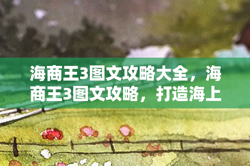 海商王3图文攻略大全,海商王3图文攻略,打造海上霸业的全面指南 海商王3图文攻略大全,海商王3图文攻略,打造海上霸业的全面指南