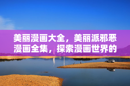 美丽漫画大全,美丽派邪恶漫画全集,探索漫画世界的奇幻之旅 美丽漫画大全,美丽派邪恶漫画全集,探索漫画世界的奇幻之旅