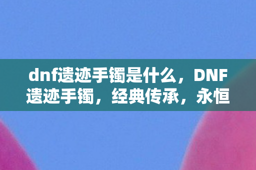 dnf遗迹手镯是什么，DNF遗迹手镯，经典传承，永恒魅力