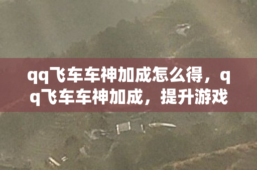 qq飞车车神加成怎么得，qq飞车车神加成，提升游戏体验的绝佳选择