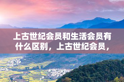 上古世纪会员和生活会员有什么区别,上古世纪会员,探索游戏世界的无限可能 上古世纪会员和生活会员有什么区别,上古世纪会员,探索游戏世界的无限可能