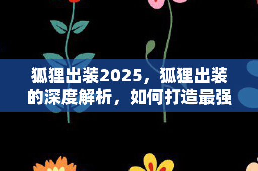 狐狸出装2025,狐狸出装的深度解析,如何打造最强AP刺客? 狐狸出装2025,狐狸出装的深度解析,如何打造最强AP刺客?