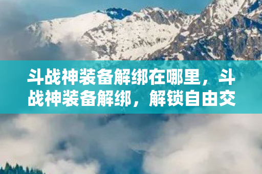 斗战神装备解绑在哪里,斗战神装备解绑,解锁自由交易的新篇章 斗战神装备解绑在哪里,斗战神装备解绑,解锁自由交易的新篇章