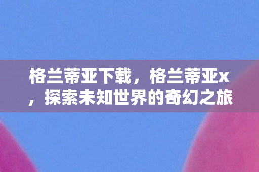 格兰蒂亚下载,格兰蒂亚x,探索未知世界的奇幻之旅 格兰蒂亚下载,格兰蒂亚x,探索未知世界的奇幻之旅