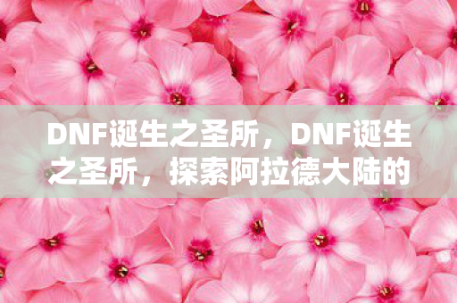 DNF诞生之圣所,DNF诞生之圣所,探索阿拉德大陆的秘密 DNF诞生之圣所,DNF诞生之圣所,探索阿拉德大陆的秘密