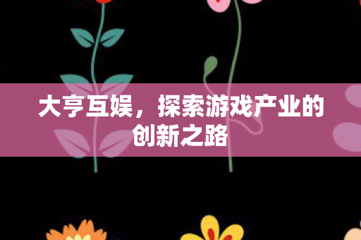 大亨互娱,探索游戏产业的创新之路 大亨互娱,探索游戏产业的创新之路