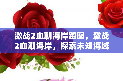 激战2血朝海岸跑图,激战2血潮海岸,探索未知海域的冒险之旅 激战2血朝海岸跑图,激战2血潮海岸,探索未知海域的冒险之旅