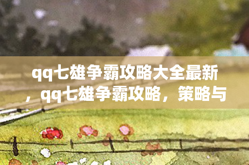 qq七雄争霸攻略大全最新,qq七雄争霸攻略,策略与技巧的深度解析 qq七雄争霸攻略大全最新,qq七雄争霸攻略,策略与技巧的深度解析