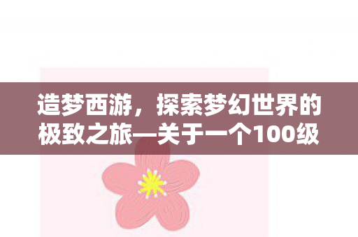 造梦西游,探索梦幻世界的极致之旅—关于一个100级号的诞生与成长 造梦西游,探索梦幻世界的极致之旅—关于一个100级号的诞生与成长