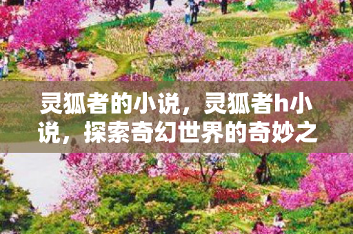 灵狐者的小说,灵狐者h小说,探索奇幻世界的奇妙之旅 灵狐者的小说,灵狐者h小说,探索奇幻世界的奇妙之旅