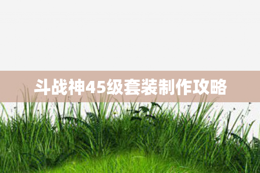 斗战神45级套装制作攻略 斗战神45级套装制作攻略