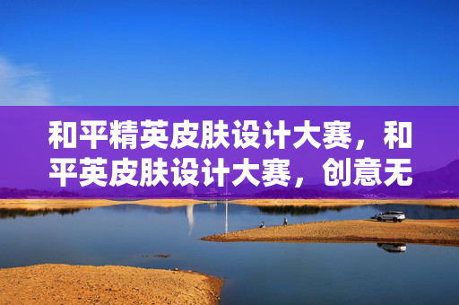 和平精英皮肤设计大赛,和平英皮肤设计大赛,创意无限,精彩纷呈 和平精英皮肤设计大赛,和平英皮肤设计大赛,创意无限,精彩纷呈