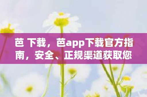 芭 下载，芭app下载官方指南，安全、正规渠道获取您的应用