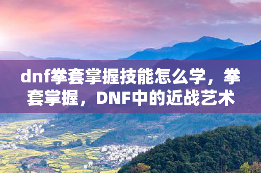 dnf拳套掌握技能怎么学,拳套掌握,DNF中的近战艺术 dnf拳套掌握技能怎么学,拳套掌握,DNF中的近战艺术