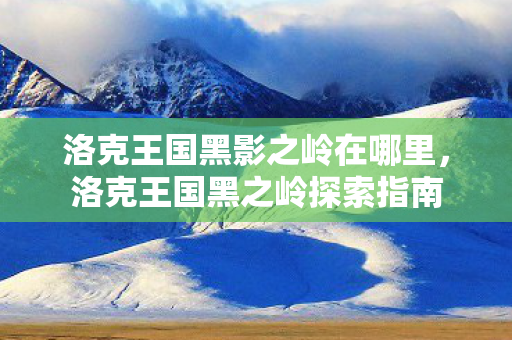 洛克王国黑影之岭在哪里,洛克王国黑之岭探索指南 洛克王国黑影之岭在哪里,洛克王国黑之岭探索指南