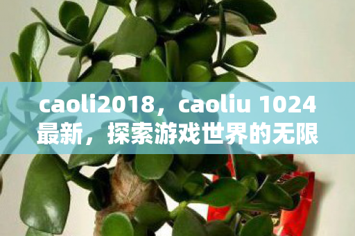 caoli2018,caoliu 1024最新,探索游戏世界的无限可能 caoli2018,caoliu 1024最新,探索游戏世界的无限可能