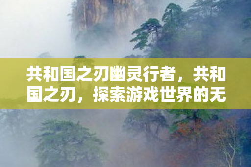 共和国之刃幽灵行者,共和国之刃,探索游戏世界的无限可能 共和国之刃幽灵行者,共和国之刃,探索游戏世界的无限可能