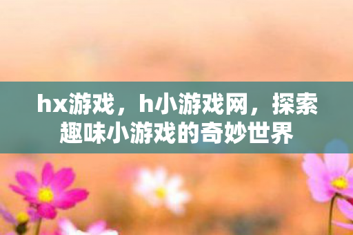 hx游戏,h小游戏网,探索趣味小游戏的奇妙世界 hx游戏,h小游戏网,探索趣味小游戏的奇妙世界