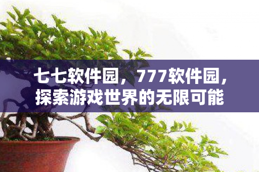 七七软件园,777软件园,探索游戏世界的无限可能 七七软件园,777软件园,探索游戏世界的无限可能