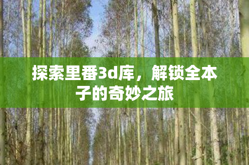 探索里番3d库,解锁全本子的奇妙之旅 探索里番3d库,解锁全本子的奇妙之旅