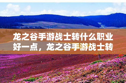 龙之谷手游战士转什么职业好一点,龙之谷手游战士转职指南,打造最强职业路线 龙之谷手游战士转什么职业好一点,龙之谷手游战士转职指南,打造最强职业路线