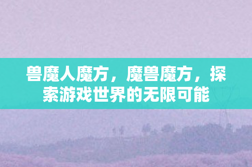 兽魔人魔方,魔兽魔方,探索游戏世界的无限可能 兽魔人魔方,魔兽魔方,探索游戏世界的无限可能