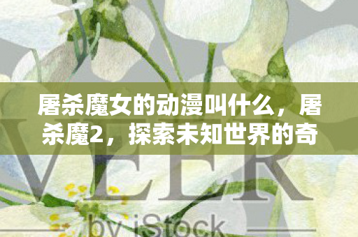 屠杀魔女的动漫叫什么,屠杀魔2,探索未知世界的奇幻冒险 屠杀魔女的动漫叫什么,屠杀魔2,探索未知世界的奇幻冒险