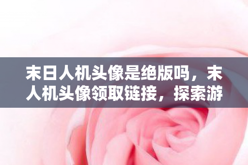 末日人机头像是绝版吗,末人机头像领取链接,探索游戏世界的个性化之旅 末日人机头像是绝版吗,末人机头像领取链接,探索游戏世界的个性化之旅