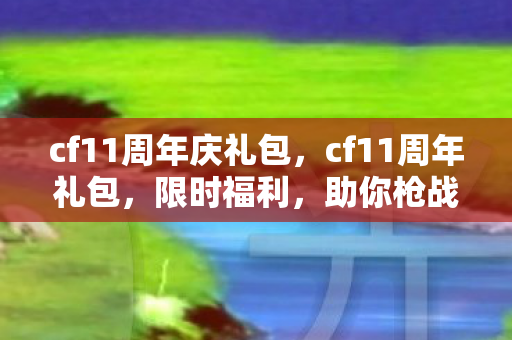 cf11周年庆礼包，cf11周年礼包，限时福利，助你枪战更精彩