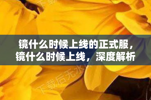 镜什么时候上线的正式服,镜什么时候上线,深度解析新游上线时间表与期待理由 镜什么时候上线的正式服,镜什么时候上线,深度解析新游上线时间表与期待理由