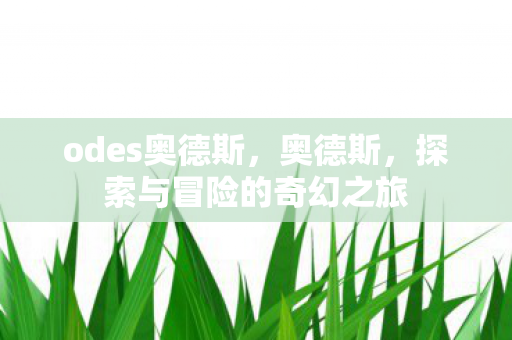 odes奥德斯,奥德斯,探索与冒险的奇幻之旅 odes奥德斯,奥德斯,探索与冒险的奇幻之旅