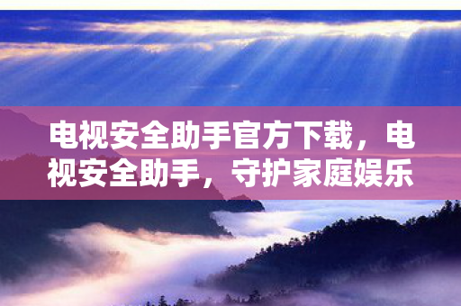 电视安全助手官方下载，电视安全助手，守护家庭娱乐的隐形盾牌