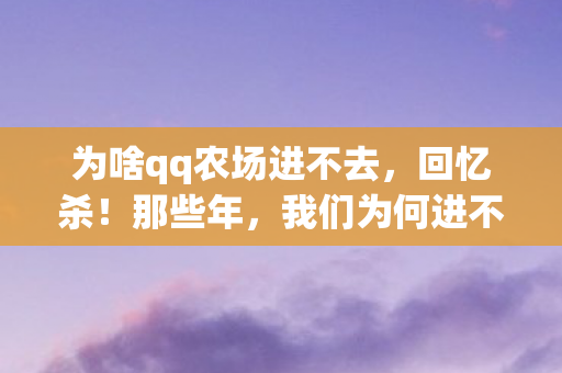 为啥qq农场进不去,回忆杀!那些年,我们为何进不了QQ农场 为啥qq农场进不去,回忆杀!那些年,我们为何进不了QQ农场