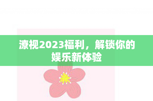 潦视2023福利,解锁你的娱乐新体验 潦视2023福利,解锁你的娱乐新体验