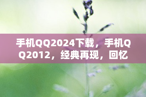 手机QQ2024下载,手机QQ2012,经典再现,回忆与创新的碰撞 手机QQ2024下载,手机QQ2012,经典再现,回忆与创新的碰撞