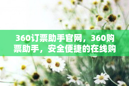 360订票助手官网,360购票助手,安全便捷的在线购票新体验 360订票助手官网,360购票助手,安全便捷的在线购票新体验