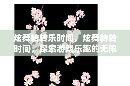 炫舞转转乐时间，炫舞转转时间，探索游戏乐趣的无限可能